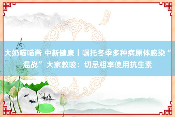 大奶喵喵酱 中新健康丨嘱托冬季多种病原体感染“混战” 大家教唆：切忌粗率使用抗生素