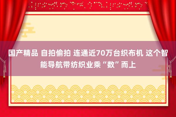 国产精品 自拍偷拍 连通近70万台织布机 这个智能导航带纺织业乘“数”而上