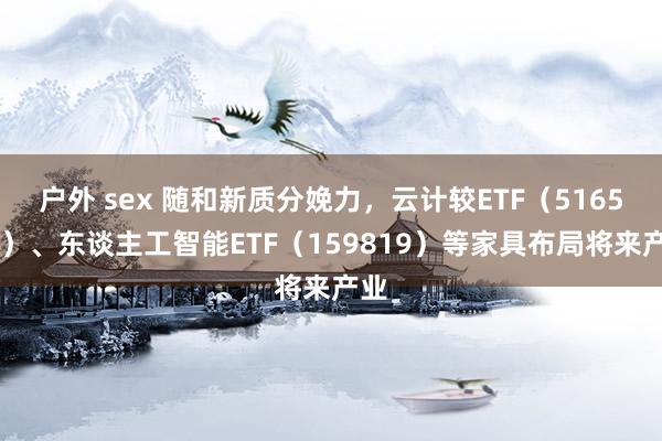 户外 sex 随和新质分娩力，云计较ETF（516510）、东谈主工智能ETF（159819）等家具布局将来产业