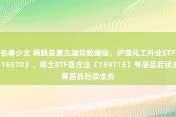 初春少女 稀缺资源主题指数颤动，护理化工行业ETF（516570）、稀土ETF易方达（159715）等居品后续走势