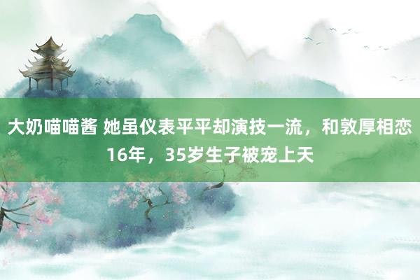 大奶喵喵酱 她虽仪表平平却演技一流，和敦厚相恋16年，35岁生子被宠上天