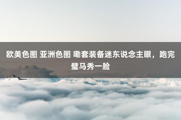 欧美色图 亚洲色图 嘞套装备迷东说念主眼，跑完璧马秀一脸