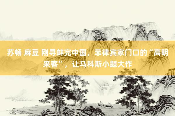 苏畅 麻豆 刚寻衅完中国，菲律宾家门口的“高明来客”，让马科斯小题大作