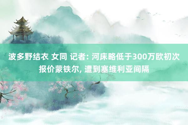 波多野结衣 女同 记者: 河床略低于300万欧初次报价蒙铁尔， 遭到塞维利亚间隔