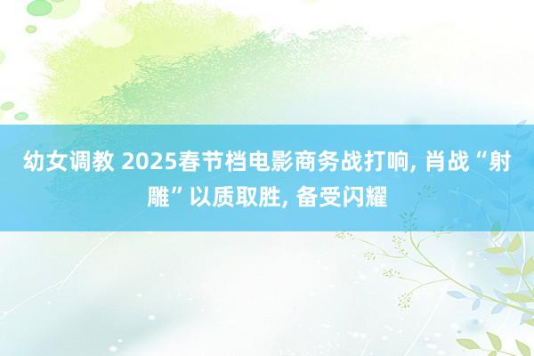 幼女调教 2025春节档电影商务战打响， 肖战“射雕”以质取胜， 备受闪耀