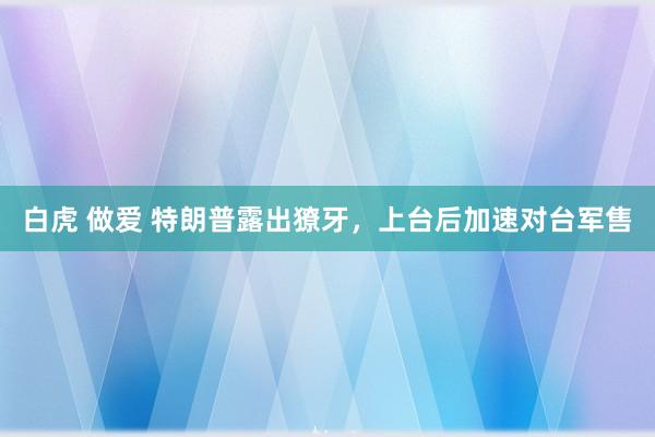 白虎 做爱 特朗普露出獠牙，上台后加速对台军售