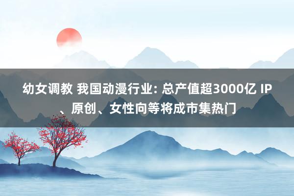 幼女调教 我国动漫行业: 总产值超3000亿 IP、原创、女性向等将成市集热门