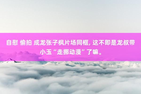 自慰 偷拍 成龙张子枫片场同框， 这不即是龙叔带小玉“走挪动漫”了嘛。