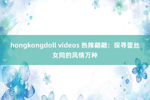 hongkongdoll videos 热辣翩翩：探寻蕾丝女同的风情万种
