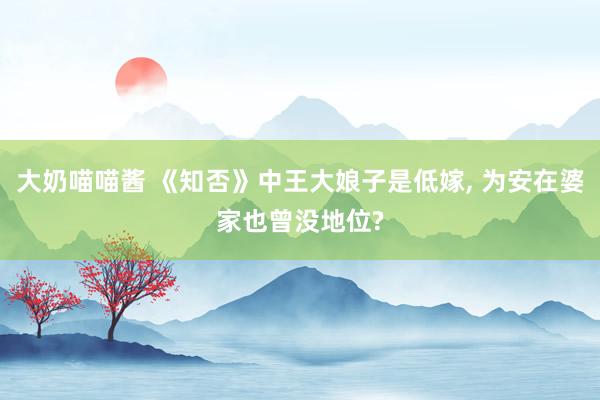 大奶喵喵酱 《知否》中王大娘子是低嫁, 为安在婆家也曾没地位?