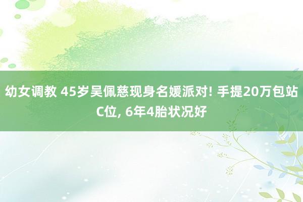 幼女调教 45岁吴佩慈现身名媛派对! 手提20万包站C位, 6年4胎状况好