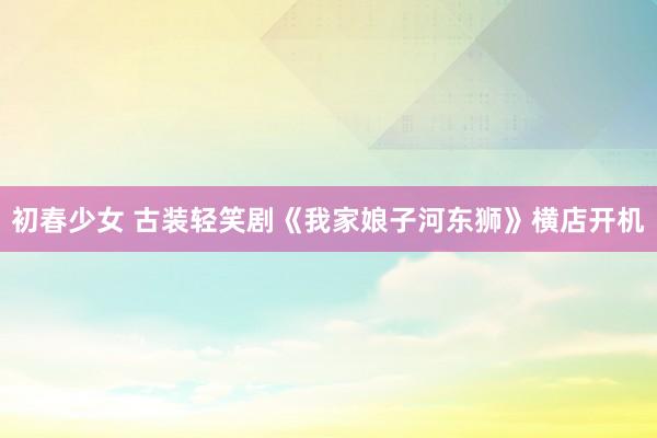 初春少女 古装轻笑剧《我家娘子河东狮》横店开机
