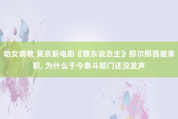 幼女调教 吴京新电影《镖东说念主》那尔那茜被革职, 为什么于今泰斗部门还没发声
