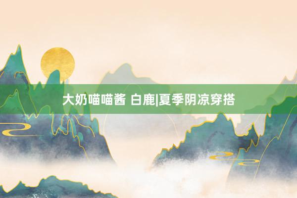 大奶喵喵酱 白鹿|夏季阴凉穿搭