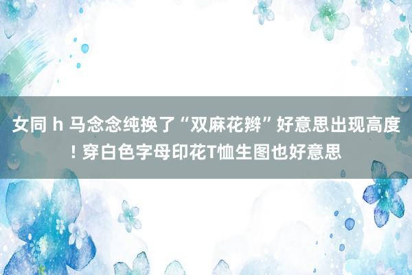 女同 h 马念念纯换了“双麻花辫”好意思出现高度! 穿白色字母印花T恤生图也好意思