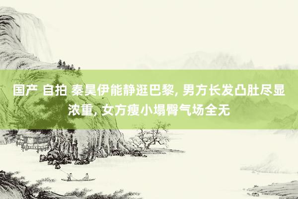 国产 自拍 秦昊伊能静逛巴黎, 男方长发凸肚尽显浓重, 女方瘦小塌臀气场全无
