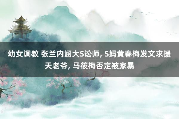 幼女调教 张兰内涵大S讼师, S妈黄春梅发文求援天老爷, 马筱梅否定被家暴